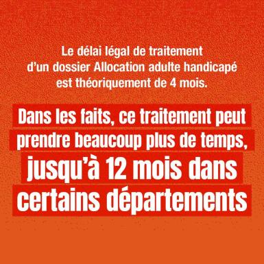 Le délai légal de traitement d'un dossier Allocation adulte handicapé est théoriquement de 4 mois. Dans les faits, ce traitement peut prendre beaucoup plus de temps, jusqu'à 12 mois dans certains départements.